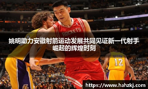姚明助力安徽射箭运动发展共同见证新一代射手崛起的辉煌时刻